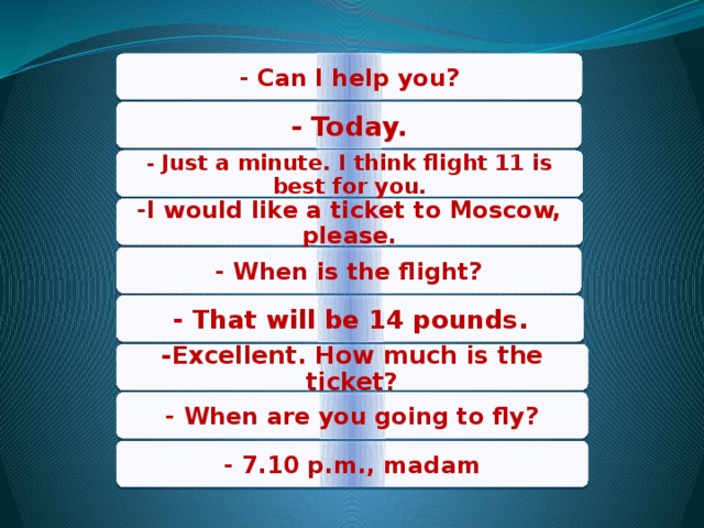 - Can I help you? - Today. - Just a minute. I think flight 11 is best for you. -I would like a ticket to Moscow, please. - When is the flight? - That will be 14 pounds. -Excellent. How much is the ticket? - When are you going to fly? - 7.10 p.m., madam 