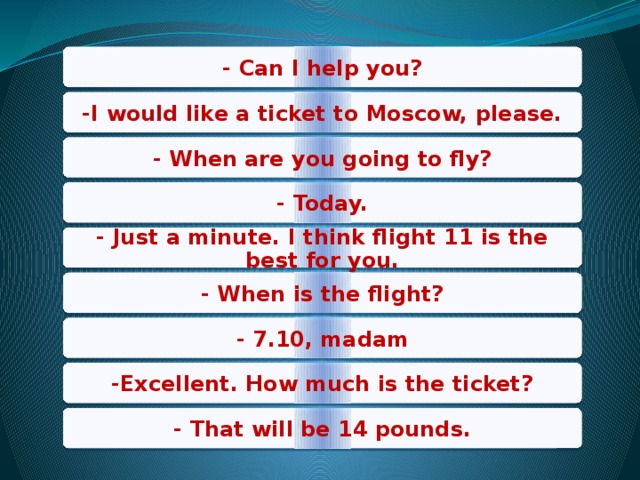 - Can I help you? -I would like a ticket to Moscow, please. - When are you going to fly? - Today. - Just a minute. I think flight 11 is the best for you. - When is the flight? - 7.10, madam -Excellent. How much is the ticket? - That will be 14 pounds. 