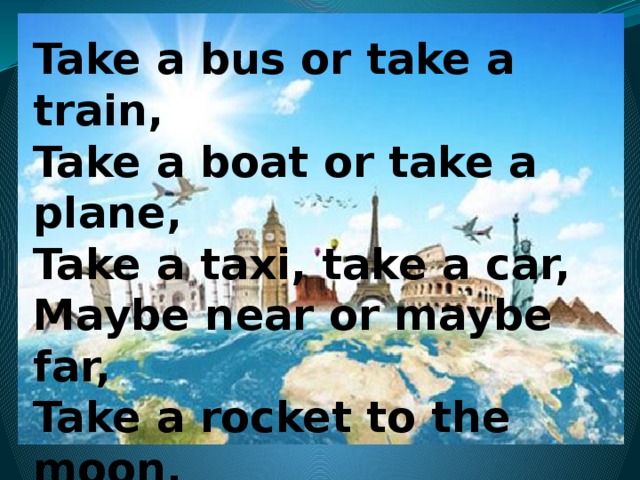 Take a bus or take a train, Take a boat or take a plane, Take a taxi, take a car, Maybe near or maybe far, Take a rocket to the moon, But be sure to come back soon! 