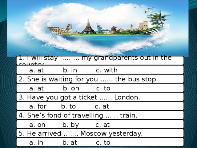 1. I will stay ……... my grandparents out in the country  a. at b. in c. with 2. She is wаiting for you .….. the bus stop.  a. at b. on c. to 3. Have you got a ticket ..…. London.  a. for b. to c. at 4. She’s fond of travelling …... train.  a. on b. by c. at 5. He arrived ….... Moscow yesterday.  a. in b. at c. to 