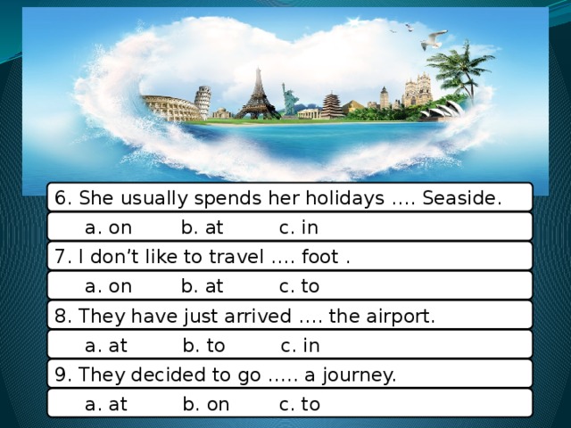 6. She usually spends her holidays …. Seaside.  a. on b. at c. in 7. I don’t like to travel …. foot .  a. on b. at c. to 8. They have just arrived …. the airport.  a. at b. to c. in 9. They decided to go ….. a journey.  a. at b. on c. to 9 