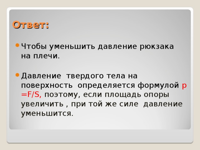 Ответ: Чтобы уменьшить давление рюкзака на плечи.  Давление твердого тела на поверхность определяется формулой p = F / S , поэтому, если площадь опоры увеличить , при той же силе давление уменьшится.  