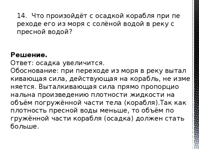 14. Что про­изойдёт с осад­кой ко­раб­ля при пе­ре­хо­де его из моря с солёной водой в реку с прес­ной водой? Решение. Ответ: осад­ка уве­ли­чит­ся. Обос­но­ва­ние: при пе­ре­хо­де из моря в реку вы­тал­ки­ва­ю­щая сила, дей­ству­ю­щая на ко­рабль, не из­ме­ня­ет­ся. Вы­тал­ки­ва­ю­щая сила прямо про­пор­ци­о­наль­на про­из­ве­де­нию плот­но­сти жид­ко­сти на объём по­гружённой части тела (ко­раб­ля).Так как плот­ность прес­ной воды мень­ше, то объём по­гружённой части ко­раб­ля (осад­ка) дол­жен стать боль­ше. 