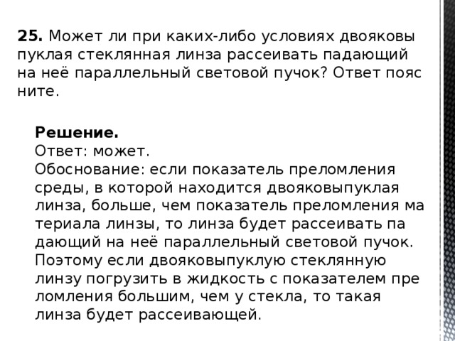 25.  Может ли при каких-либо усло­ви­ях дво­я­ко­вы­пук­лая стек­лян­ная линза рас­се­и­вать па­да­ю­щий на неё па­рал­лель­ный све­то­вой пучок? Ответ по­яс­ни­те. Решение. Ответ: может. Обос­но­ва­ние: если по­ка­за­тель пре­лом­ле­ния среды, в ко­то­рой на­хо­дит­ся дво­я­ко­вы­пук­лая линза, боль­ше, чем по­ка­за­тель пре­лом­ле­ния ма­те­ри­а­ла линзы, то линза будет рас­се­и­вать па­да­ю­щий на неё па­рал­лель­ный све­то­вой пучок. По­это­му если дво­я­ко­вы­пук­лую стек­лян­ную линзу по­гру­зить в жид­кость с по­ка­за­те­лем пре­лом­ле­ния боль­шим, чем у стек­ла, то такая линза будет рас­се­и­ва­ю­щей. 
