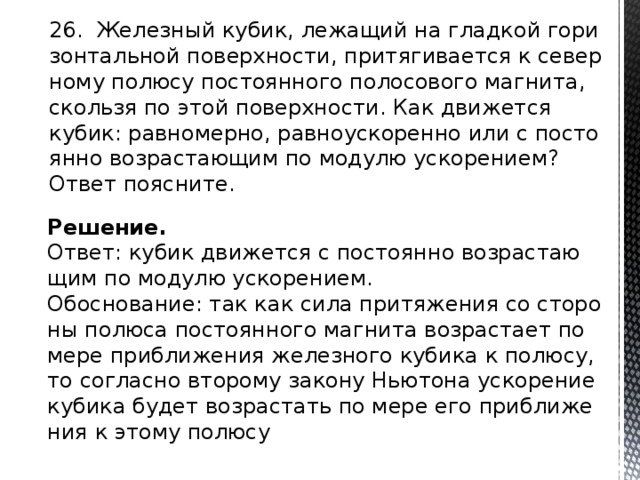 26. Же­лез­ный кубик, ле­жа­щий на глад­кой го­ри­зон­таль­ной по­верх­но­сти, при­тя­ги­ва­ет­ся к се­вер­но­му по­лю­су по­сто­ян­но­го по­ло­со­во­го маг­ни­та, сколь­зя по этой по­верх­но­сти. Как дви­жет­ся кубик: рав­но­мер­но, рав­но­уско­ре­нно или с по­сто­ян­но воз­рас­та­ю­щим по мо­ду­лю уско­ре­ни­ем? Ответ по­яс­ни­те. Решение. Ответ: кубик дви­жет­ся с по­сто­ян­но воз­рас­та­ю­щим по мо­ду­лю уско­ре­ни­ем. Обос­но­ва­ние: так как сила при­тя­же­ния со сто­ро­ны по­лю­са по­сто­ян­но­го маг­ни­та воз­рас­та­ет по мере при­бли­же­ния же­лез­но­го ку­би­ка к по­лю­су, то со­глас­но вто­ро­му за­ко­ну Нью­то­на уско­ре­ние ку­би­ка будет воз­рас­тать по мере его при­бли­же­ния к этому по­лю­су 