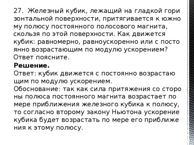 27. Же­лез­ный кубик, ле­жа­щий на глад­кой го­ри­зон­таль­ной по­верх­но­сти, при­тя­ги­ва­ет­ся к юж­но­му по­лю­су по­сто­ян­но­го по­ло­со­во­го маг­ни­та, сколь­зя по этой по­верх­но­сти. Как дви­жет­ся кубик: рав­но­мер­но, рав­но­уско­рен­но или с по­сто­ян­но воз­рас­та­ю­щим по мо­ду­лю уско­ре­ни­ем? Ответ по­яс­ни­те. Решение. Ответ: кубик дви­жет­ся с по­сто­ян­но воз­рас­та­ю­щим по мо­ду­лю уско­ре­ни­ем. Обос­но­ва­ние: так как сила при­тя­же­ния со сто­ро­ны по­лю­са по­сто­ян­но­го маг­ни­та воз­рас­та­ет по мере при­бли­же­ния же­лез­но­го ку­би­ка к по­лю­су, то со­глас­но вто­ро­му за­ко­ну Нью­то­на уско­ре­ние ку­би­ка будет воз­рас­тать по мере его при­бли­же­ния к этому по­лю­су. 