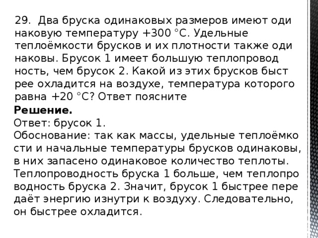 29. Два брус­ка оди­на­ко­вых раз­ме­ров имеют оди­на­ко­вую тем­пе­ра­ту­ру +300 °С. Удель­ные теплоёмко­сти брус­ков и их плот­но­сти также оди­на­ко­вы. Бру­сок 1 имеет боль­шую теп­ло­про­вод­ность, чем бру­сок 2. Какой из этих брус­ков быст­рее охла­дит­ся на воз­ду­хе, тем­пе­ра­ту­ра ко­то­ро­го равна +20 °С? Ответ по­яс­ни­те Решение. Ответ: бру­сок 1. Обос­но­ва­ние: так как массы, удель­ные теплоёмко­сти и на­чаль­ные тем­пе­ра­ту­ры брус­ков оди­на­ко­вы, в них за­па­се­но оди­на­ко­вое ко­ли­че­ство теп­ло­ты. Теп­ло­про­вод­ность брус­ка 1 боль­ше, чем теп­ло­про­вод­ность брус­ка 2. Зна­чит, бру­сок 1 быст­рее пе­ре­даёт энер­гию из­нут­ри к воз­ду­ху. Сле­до­ва­тель­но, он быст­рее охла­дит­ся. 
