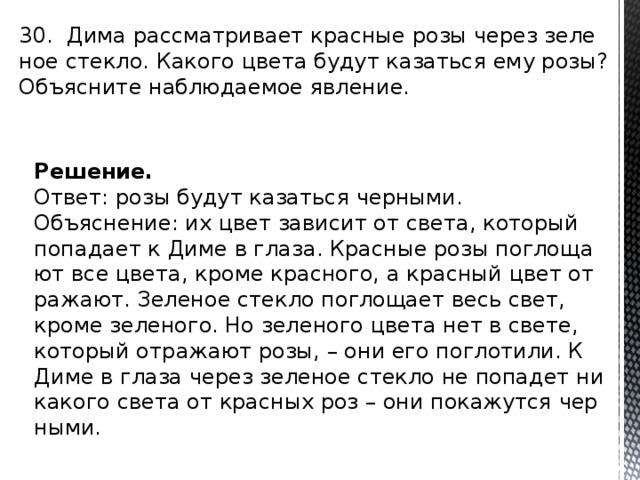 30. Дима рас­смат­ри­ва­ет крас­ные розы через зе­ле­ное стек­ло. Ка­ко­го цвета будут ка­зать­ся ему розы? Объ­яс­ни­те на­блю­да­е­мое яв­ле­ние. Решение. Ответ: розы будут ка­зать­ся чер­ны­ми. Объ­яс­не­ние: их цвет за­ви­сит от света, ко­то­рый по­па­да­ет к Диме в глаза. Крас­ные розы по­гло­ща­ют все цвета, кроме крас­но­го, а крас­ный цвет от­ра­жа­ют. Зе­ле­ное стек­ло по­гло­ща­ет весь свет, кроме зе­ле­но­го. Но зе­ле­но­го цвета нет в свете, ко­то­рый от­ра­жа­ют розы, – они его по­гло­ти­ли. К Диме в глаза через зе­ле­ное стек­ло не по­па­дет ни­ка­ко­го света от крас­ных роз – они по­ка­жут­ся чер­ны­ми. 