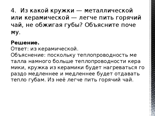 4. Из какой круж­ки — ме­тал­ли­че­ской или ке­ра­ми­че­ской — легче пить го­ря­чий чай, не об­жи­гая губы? Объ­яс­ни­те по­че­му. Решение. Ответ: из ке­ра­ми­че­ской. Объ­яс­не­ние: по­сколь­ку теп­ло­про­вод­ность ме­тал­ла на­мно­го боль­ше теп­ло­про­вод­но­сти ке­ра­ми­ки, круж­ка из ке­ра­ми­ки будет на­гре­вать­ся го­раз­до мед­лен­нее и мед­лен­нее будет от­да­вать тепло губам. Из неё легче пить го­ря­чий чай. 