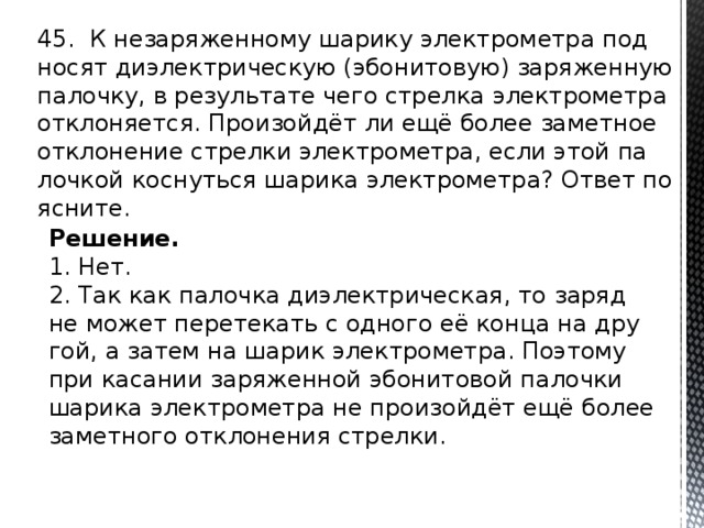 45. К не­за­ря­жен­но­му ша­ри­ку элек­тро­мет­ра под­но­сят ди­элек­три­че­скую (эбо­ни­то­вую) за­ря­жен­ную па­лоч­ку, в ре­зуль­та­те чего стрел­ка элек­тро­мет­ра от­кло­ня­ет­ся. Про­изойдёт ли ещё более за­мет­ное от­кло­не­ние стрел­ки элек­тро­мет­ра, если этой па­лоч­кой кос­нуть­ся ша­ри­ка элек­тро­мет­ра? Ответ по­яс­ни­те. Решение. 1. Нет. 2. Так как па­лоч­ка ди­элек­три­че­ская, то заряд не может пе­ре­те­кать с од­но­го её конца на дру­гой, а затем на шарик элек­тро­мет­ра. По­это­му при ка­са­нии за­ря­жен­ной эбо­ни­то­вой па­лоч­ки ша­ри­ка элек­тро­мет­ра не про­изойдёт ещё более за­мет­но­го от­кло­не­ния стрел­ки. 