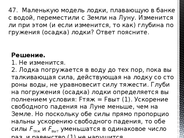 47. Ма­лень­кую мо­дель лодки, пла­ва­ю­щую в банке с водой, пе­ре­ме­сти­ли с Земли на Луну. Из­ме­нит­ся ли при этом (и если из­ме­нит­ся, то как) глу­би­на по­гру­же­ния (осад­ка) лодки? Ответ по­яс­ни­те. Решение. 1. Не из­ме­нит­ся. 2. Лодка по­гру­жа­ет­ся в воду до тех пор, пока вы­тал­ки­ва­ю­щая сила, дей­ству­ю­щая на лодку со сто­ро­ны воды, не урав­но­ве­сит силу тя­же­сти. Глу­би­на по­гру­же­ния (осад­ка) лодки опре­де­ля­ет­ся вы­пол­не­ни­ем усло­вия: Fтяж = Fвыт (1). Уско­ре­ние сво­бод­но­го па­де­ния на Луне мень­ше, чем на Земле. Но по­сколь­ку обе силы прямо про­пор­ци­о­наль­ны уско­ре­нию сво­бод­но­го па­де­ния, то обе силы  F тяж  и  F выт  умень­шат­ся в оди­на­ко­вое число раз, и ра­вен­ство (1) не на­ру­шит­ся. 