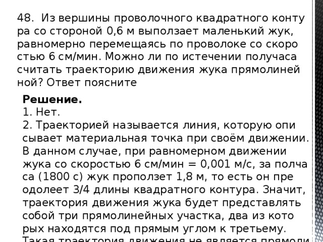 48. Из вер­ши­ны про­во­лоч­но­го квад­рат­но­го кон­ту­ра со сто­ро­ной 0,6 м вы­пол­за­ет ма­лень­кий жук, рав­но­мер­но пе­ре­ме­ща­ясь по про­во­ло­ке со ско­ро­стью 6 см/мин. Можно ли по ис­те­че­нии по­лу­ча­са счи­тать тра­ек­то­рию дви­же­ния жука пря­мо­ли­ней­ной? Ответ по­яс­ни­те Решение. 1. Нет. 2. Тра­ек­то­ри­ей на­зы­ва­ет­ся линия, ко­то­рую опи­сы­ва­ет ма­те­ри­аль­ная точка при своём дви­же­нии. В дан­ном слу­чае, при рав­но­мер­ном дви­же­нии жука со ско­ро­стью 6 см/мин = 0,001 м/с, за пол­ча­са (1800 с) жук про­пол­зет 1,8 м, то есть он пре­одо­ле­ет 3/4 длины квад­рат­но­го кон­ту­ра. Зна­чит, тра­ек­то­рия дви­же­ния жука будет пред­став­лять собой три пря­мо­ли­ней­ных участ­ка, два из ко­то­рых на­хо­дят­ся под пря­мым углом к тре­тье­му. Такая тра­ек­то­рия дви­же­ния не яв­ля­ет­ся пря­мо­ли­ней­ной. 