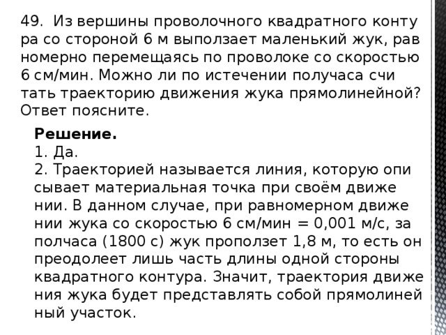 49. Из вер­ши­ны про­во­лоч­но­го квад­рат­но­го кон­ту­ра со сто­ро­ной 6 м вы­пол­за­ет ма­лень­кий жук, рав­но­мер­но пе­ре­ме­ща­ясь по про­во­ло­ке со ско­ро­стью 6 см/мин. Можно ли по ис­те­че­нии по­лу­ча­са счи­тать тра­ек­то­рию дви­же­ния жука пря­мо­ли­ней­ной? Ответ по­яс­ни­те. Решение. 1. Да. 2. Тра­ек­то­ри­ей на­зы­ва­ет­ся линия, ко­то­рую опи­сы­ва­ет ма­те­ри­аль­ная точка при своём дви­же­нии. В дан­ном слу­чае, при рав­но­мер­ном дви­же­нии жука со ско­ро­стью 6 см/мин = 0,001 м/с, за пол­ча­са (1800 с) жук про­пол­зет 1,8 м, то есть он пре­одо­ле­ет лишь часть длины одной сто­ро­ны квад­рат­но­го кон­ту­ра. Зна­чит, тра­ек­то­рия дви­же­ния жука будет пред­став­лять собой пря­мо­ли­ней­ный уча­сток. 