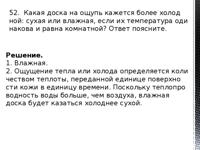 52. Какая доска на ощупь ка­жет­ся более хо­лод­ной: сухая или влаж­ная, если их тем­пе­ра­ту­ра оди­на­ко­ва и равна ком­нат­ной? Ответ по­яс­ни­те. Решение. 1. Влаж­ная. 2. Ощу­ще­ние тепла или хо­ло­да опре­де­ля­ет­ся ко­ли­че­ством теп­ло­ты, пе­ре­дан­ной еди­ни­це по­верх­но­сти кожи в еди­ни­цу вре­ме­ни. По­сколь­ку теп­ло­про­вод­ность воды боль­ше, чем воз­ду­ха, влаж­ная доска будет ка­зать­ся хо­лод­нее сухой. 