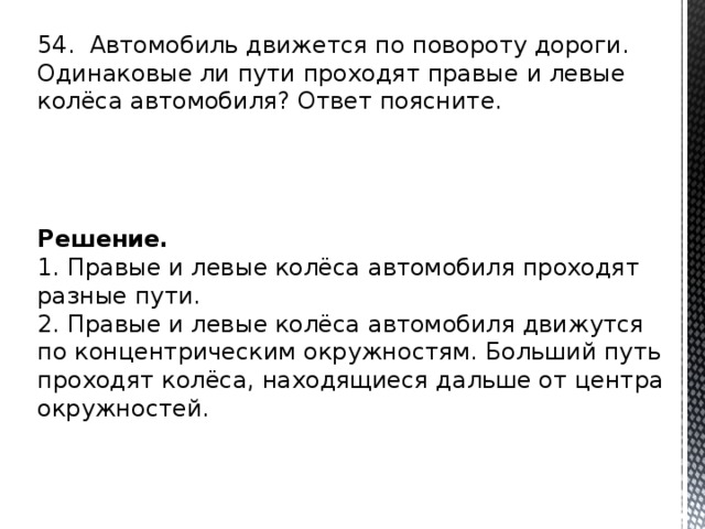 54. Ав­то­мо­биль дви­жет­ся по по­во­ро­ту до­ро­ги. Оди­на­ко­вые ли пути про­хо­дят пра­вые и левые колёса ав­то­мо­би­ля? Ответ по­яс­ни­те. Решение. 1. Пра­вые и левые колёса ав­то­мо­би­ля про­хо­дят раз­ные пути. 2. Пра­вые и левые колёса ав­то­мо­би­ля дви­жут­ся по кон­цен­три­че­ским окруж­но­стям. Боль­ший путь про­хо­дят колёса, на­хо­дя­щи­е­ся даль­ше от цен­тра окруж­но­стей. 