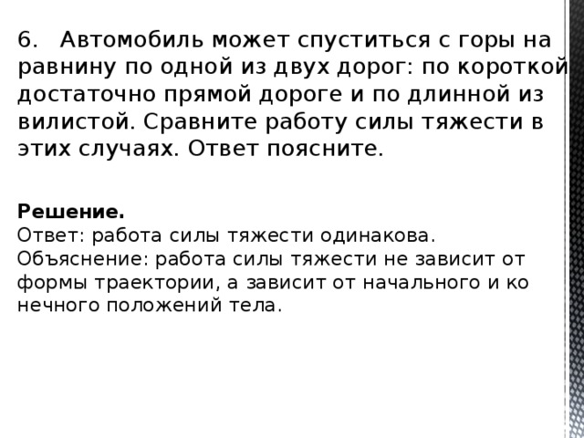 6. Ав­то­мо­биль может спу­стить­ся с горы на рав­ни­ну по одной из двух дорог: по ко­рот­кой до­ста­точ­но пря­мой до­ро­ге и по длин­ной из­ви­ли­стой. Срав­ни­те ра­бо­ту силы тя­же­сти в этих слу­ча­ях. Ответ по­яс­ни­те. Решение. Ответ: ра­бо­та силы тя­же­сти оди­на­ко­ва. Объ­яс­не­ние: ра­бо­та силы тя­же­сти не за­ви­сит от формы тра­ек­то­рии, а за­ви­сит от на­чаль­но­го и ко­неч­но­го по­ло­же­ний тела. 