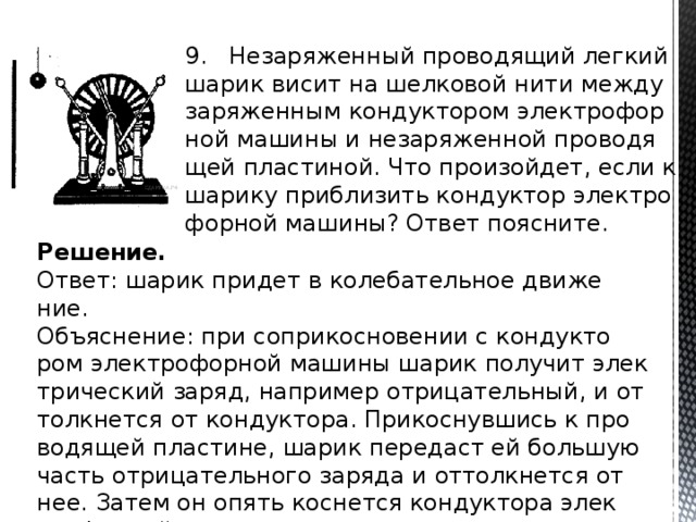9. Не­за­ря­жен­ный про­во­дя­щий лег­кий шарик висит на шел­ко­вой нити между за­ря­жен­ным кон­дук­то­ром элек­тро­фор­ной ма­ши­ны и не­за­ря­жен­ной про­во­дя­щей пла­сти­ной. Что про­изой­дет, если к ша­ри­ку при­бли­зить кон­дук­тор элек­тро­фор­ной ма­ши­ны? Ответ по­яс­ни­те. Решение. Ответ: шарик при­дет в ко­ле­ба­тель­ное дви­же­ние. Объ­яс­не­ние: при со­при­кос­но­ве­нии с кон­дук­то­ром элек­тро­фор­ной ма­ши­ны шарик по­лу­чит элек­три­че­ский заряд, на­при­мер от­ри­ца­тель­ный, и от­толк­нет­ся от кон­дук­то­ра. При­кос­нув­шись к про­во­дя­щей пла­сти­не, шарик пе­ре­даст ей боль­шую часть от­ри­ца­тель­но­го за­ря­да и от­толк­нет­ся от нее. Затем он опять кос­нет­ся кон­дук­то­ра элек­тро­фор­ной ма­ши­ны, и про­цесс по­вто­рит­ся. 