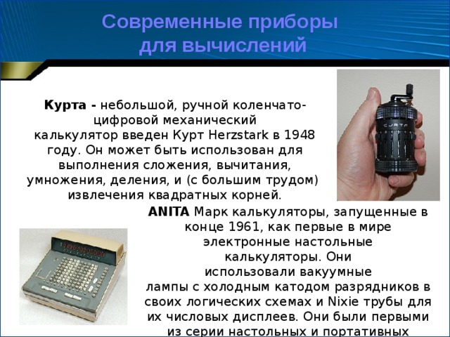 Современные приборы для вычислений Курта -  небольшой, ручной коленчато-цифровой механический калькулятор введен Курт Herzstark в 1948 году. Он может быть использован для выполнения сложения, вычитания, умножения, деления, и (с большим трудом) извлечения квадратных корней. ANITA  Марк калькуляторы, запущенные в конце 1961, как первые в мире электронные настольные калькуляторы. Они использовали вакуумные лампы с холодным катодом разрядников в своих логических схемах и Nixie трубы для их числовых дисплеев. Они были первыми из серии настольных и портативных электронных калькуляторов. 