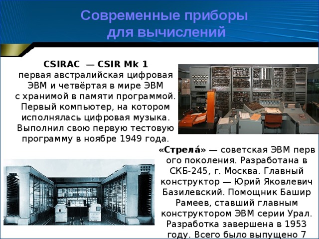 Современные приборы для вычислений CSIRAC   — CSIR Mk 1 первая австралийская цифровая ЭВМ и четвёртая в мире ЭВМ с хранимой в памяти программой. Первый компьютер, на котором исполнялась цифровая музыка. Выполнил свою первую тестовую программу в ноябре 1949 года. «Стрела́»  — советская ЭВМ первого поколения. Разработана в СКБ-245, г. Москва. Главный конструктор — Юрий Яковлевич Базилевский. Помощник Башир Рамеев, ставший главным конструктором ЭВМ серии Урал. Разработка завершена в 1953 году. Всего было выпущено 7 машин 