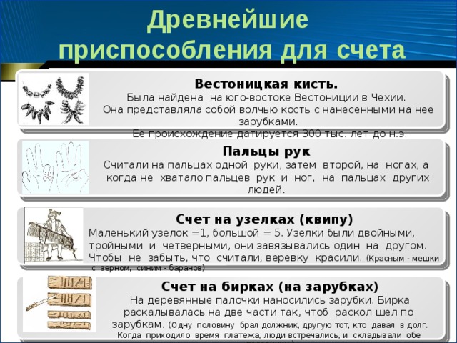 Древнейшие  приспособления для счета Вестоницкая кисть. Была найдена на юго-востоке Вестониции в Чехии. Она представляла собой волчью кость с нанесенными на нее зарубками.  Ее происхождение датируется 300 тыс. лет до н.э. Пальцы рук  Считали на пальцах одной  руки, затем  второй, на  ногах, а  когда не  хватало пальцев  рук  и  ног,  на  пальцах  других людей.  Счет на узелках (квипу) Маленький узелок =1, большой = 5. Узелки были двойными, тройными и четверными, они завязывались один на другом. Чтобы не забыть, что считали, веревку красили. (Красным - мешки с зерном, синим - баранов) Счет на бирках (на зарубках) На деревянные палочки наносились зарубки. Бирка раскалывалась на две части так, чтоб  раскол шел по  зарубкам. (Одну  половину  брал должник, другую тот, кто  давал  в долг. Когда  приходило  время  платежа, люди встречались, и  складывали  обе  половинки.) 
