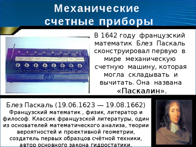 Механические счетные приборы В 1642 году французский математик Блез Паскаль сконструировал первую в мире механическую счетную машину, которая могла складывать и вычитать. Она названа  «Паскалин». Блез Паскаль (19.06.1623 — 19.08.1662) Французский математик , физик, литератор и философ. Классик французской литературы, один из основателей математического анализа, теории вероятностей и проективной геометрии, создатель первых образцов счётной техники, автор основного закона гидростатики. 