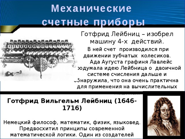 Механические  счетные  приборы  Готфрид Лейбниц – изобрел машину 4-х действий.  В ней счет производился при движении зубчатых колесиков.  Ада Аугуста графиня Лавлейс продумала идею Лейбница о двоичной системе счисления дальше и обнаружила, что она очень практична для применения на вычислительных машинах. Готфрид Вильгельм Лейбниц (1646-1716)  Немецкий философ, математик, физик, языковед. Предвосхитил принципы современной математической логики. Один из создателей дифференциального и интегрального исчислений. 