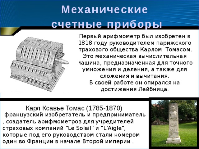 Механические  счетные  приборы Первый арифмометр был изобретен в 1818 году руководителем парижского страхового общества Карлом  Томасом. Это механическая вычислительная машина, предназначенная для точного умножения и деления, а также для сложения и вычитания. В своей работе он опирался на достижения Лейбница. Карл Ксавье Томас (1785-1870)   французский изобретатель и предприниматель , создатель арифмометров для учредителей страховых компаний 