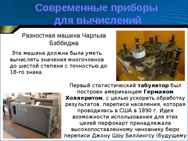 Современные приборы для вычислений Разностная машина Чарльза Бэббиджа   Эта машина должна была уметь вычислять значения многочленов до шестой степени с точностью до 18-го знака. Первый статистический табулятор был построен американцем  Германом Холлеритом , с целью ускорить обработку результатов  переписи населения, которая проводилась в США в 1890 г. Идея возможности использования для этих целей перфокарт принадлежала высокопоставленному чиновнику бюро переписи Джону Шоу Биллингсу (будущему тестю Холлерита).   