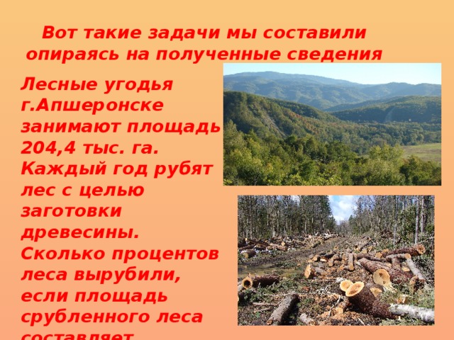 Вот такие задачи мы составили опираясь на полученные сведения Лесные угодья г.Апшеронске занимают площадь 204,4 тыс. га. Каждый год рубят лес с целью заготовки древесины. Сколько процентов леса вырубили, если площадь срубленного леса составляет  78305 кв.км(3,84%) 
