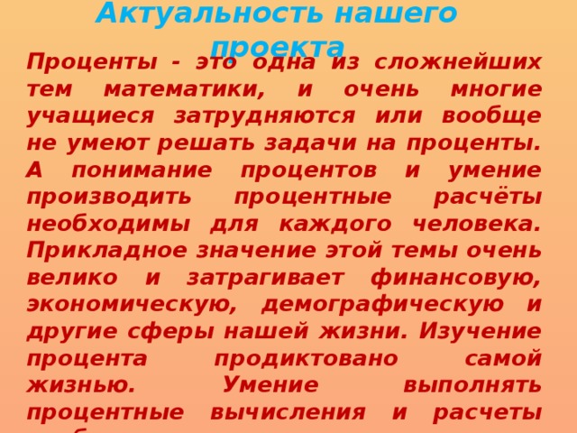 Актуальность нашего проекта Проценты - это одна из сложнейших тем математики, и очень многие учащиеся затрудняются или вообще не умеют решать задачи на проценты. А понимание процентов и умение производить процентные расчёты необходимы для каждого человека. Прикладное значение этой темы очень велико и затрагивает финансовую, экономическую, демографическую и другие сферы нашей жизни. Изучение процента продиктовано самой жизнью. Умение выполнять процентные вычисления и расчеты необходимо каждому человеку, так как с процентами мы сталкиваемся в повседневной жизни. 