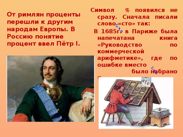 От римлян проценты перешли к другим народам Европы. В Россию понятие процент ввел Пётр I. Символ  появился не сразу. Сначала писали слово «сто» так:  В 1685г. в Париже была напечатана книга «Руководство по коммерческой арифметике», где по ошибке вместо было набрано  . 