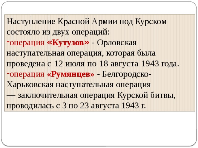 Наступление Красной Армии под Курском состояло из двух операций: операция « Кутузов »  - Орловская наступательная операция, которая была проведена с   12 июля   по   18 августа   1943 года. операция «Румянцев» - Белгородско-Харьковская наступательная операция —  заключительная операция Курской битвы, проводилась с 3 по 23 августа 1943 г.