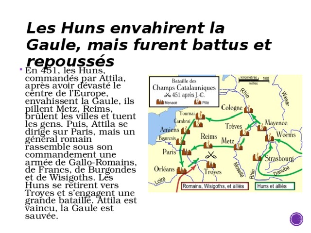 Les Huns envahirent la Gaule, mais furent battus et repoussés En 451, les Huns, commandés par Attila, après avoir dévasté le centre de l’Europe, envahissent la Gaule, ils pillent Metz, Reims, brûlent les villes et tuent les gens. Puis, Attila se dirige sur Paris, mais un général romain rassemble sous son commandement une armée de Gallo-Romains, de Francs, de Burgondes et de Wisigoths. Les Huns se retirent vers Troyes et s’engagent une grande bataille. Attila est vaincu, la Gaule est sauvée. 