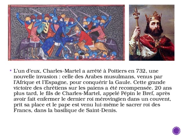 L’un d’eux, Charles-Martel a arrêté à Poitiers en 732, une nouvelle invasion : celle des Arabes musulmans, venus par l’Afrique et l’Espagne, pour conquérir la Gaule. Cette grande victoire des chrétiens sur les paiens a été recompensée. 20 ans plus tard, le fils de Charles-Martel, appelé Pépin le Bref, après avoir fait enfermer le dernier roi mérovingien dans un couvent, prit sa place et le pape est venu lui-même le sacrer roi des Francs, dans la basilique de Saint-Denis. 
