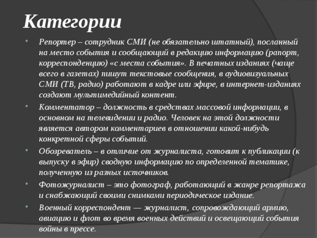 Категории Репортер – сотрудник СМИ (не обязательно штатный), посланный на место события и сообщающий в редакцию информацию (рапорт, корреспонденцию) «с места события». В печатных изданиях (чаще всего в газетах) пишут текстовые сообщения, в аудиовизуальных СМИ (ТВ, радио) работают в кадре или эфире, в интернет-изданиях создают мультимедийный контент. Комментатор – должность в средствах массовой информации, в основном на телевидении и радио. Человек на этой должности является автором комментариев в отношении какой-нибудь конкретной сферы событий. Обозреватель – в отличие от журналиста, готовит к публикации (к выпуску в эфир) сводную информацию по определенной тематике, полученную из разных источников. Фотожурналист – это фотограф, работающий в жанре репортажа и снабжающий своими снимками периодическое издание. Военный корреспондент — журналист, сопровождающий армию, авиацию и флот во время военных действий и освещающий события войны в прессе. 