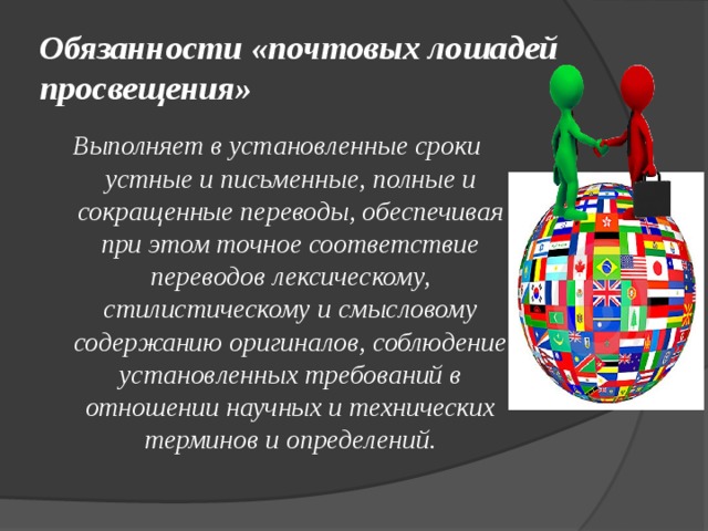 Обязанности «почтовых лошадей просвещения» Выполняет в установленные сроки устные и письменные, полные и сокращенные переводы, обеспечивая при этом точное соответствие переводов лексическому, стилистическому и смысловому содержанию оригиналов, соблюдение установленных требований в отношении научных и технических терминов и определений. 