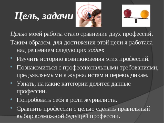 Цель, задачи Целью моей работы стало сравнение двух профессий. Таким образом, для достижения этой цели я работала над решением следующих задач : Изучить историю возникновения этих профессий. Познакомиться с профессиональными требованиями, предъявляемыми к журналистам и переводчикам. Узнать, на какие категории делятся данные профессии. Попробовать себя в роли журналиста. Сравнить профессии с целью сделать правильный выбор возможной будущей профессии. 