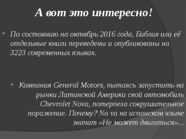 А вот это интересно!  По состоянию на октябрь 2016 года, Библия или её отдельные книги переведены и опубликованы на 3223 современных языках.   Компания General Motors, пытаясь запустить на рынки Латинской Америки свой автомобиль Chevrolet Nova, потерпела сокрушительное поражение. Почему? No va на испанском языке значит «Не может двигаться»...  