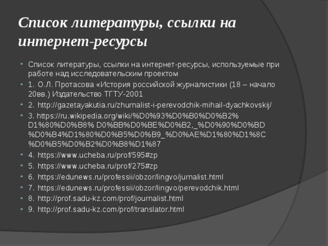 Список литературы, ссылки на интернет-ресурсы Список литературы, ссылки на интернет-ресурсы, используемые при работе над исследовательским проектом 1.  О.Л. Протасова «История российской журналистики (18 – начало 20вв.) Издательство ТГТУ-2001 2.  http://gazetayakutia.ru/zhurnalist-i-perevodchik-mihail-dyachkovskij/ 3. https://ru.wikipedia.org/wiki/%D0%93%D0%B0%D0%B2% D1%80%D0%B8% D0%BB%D0%BE%D0%B2,_%D0%90%D0%BD%D0%B4%D1%80%D0%B5%D0%B9_%D0%AE%D1%80%D1%8C%D0%B5%D0%B2%D0%B8%D1%87 4.  https://www.ucheba.ru/prof/595#zp 5.  https://www.ucheba.ru/prof/275#zp 6.  https://edunews.ru/professii/obzor/lingvo/jurnalist.html 7.  https://edunews.ru/professii/obzor/lingvo/perevodchik.html 8.  http://prof.sadu-kz.com/prof/journalist.html 9.  http://prof.sadu-kz.com/prof/translator.html 