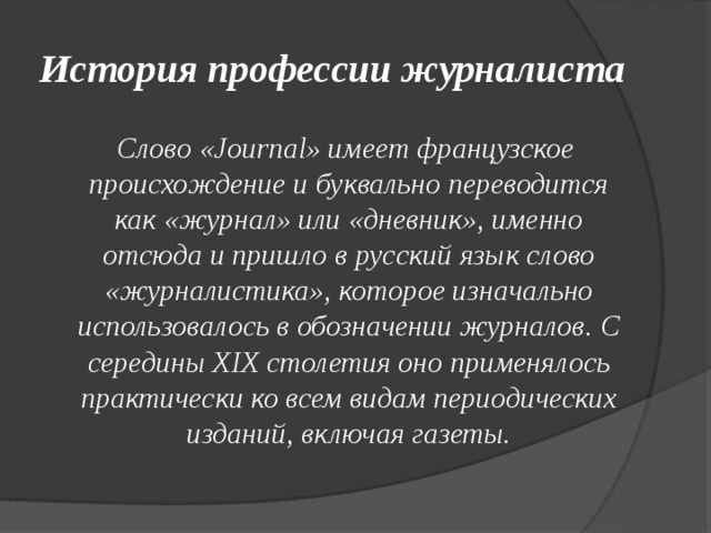 История профессии журналиста  Слово «Journal» имеет французское происхождение и буквально переводится как «журнал» или «дневник», именно отсюда и пришло в русский язык слово «журналистика», которое изначально использовалось в обозначении журналов. С середины XIX столетия оно применялось практически ко всем видам периодических изданий, включая газеты. 