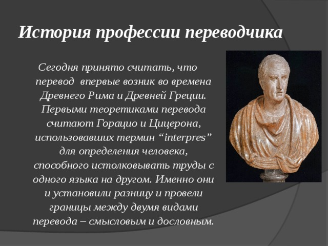 История профессии переводчика Сегодня принято считать, что перевод впервые возник во времена Древнего Рима и Древней Греции. Первыми теоретиками перевода считают Горацио и Цицерона, использовавших термин “interpres” для определения человека, способного истолковывать труды с одного языка на другом. Именно они и установили разницу и провели границы между двумя видами перевода – смысловым и дословным. 