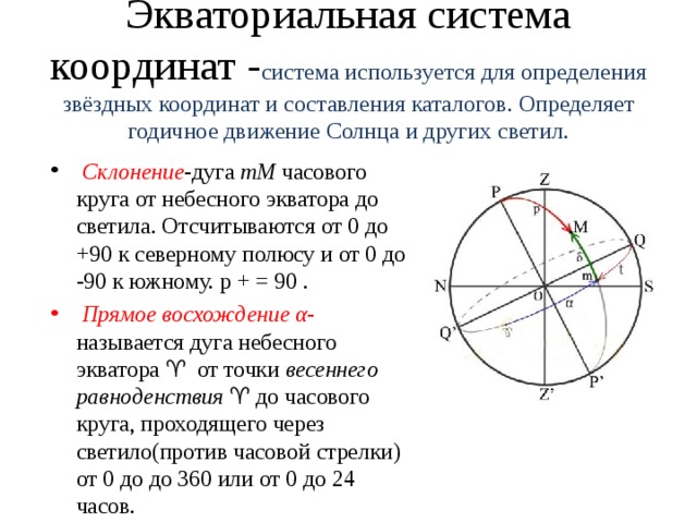 Экваториальная система координат - система используется для определения звёздных координат и составления каталогов. Определяет годичное движение Солнца и других светил.   Склонение -дуга  mM  часового круга от небесного экватора до светила. Отсчитываются от 0 до +90 к северному полюсу и от 0 до -90 к южному. p + = 90 .   Прямое восхождение α - называется дуга небесного экватора ♈  от точки  весеннего равноденствия  ♈ до часового круга, проходящего через светило(против часовой стрелки) от 0 до до 360 или от 0 до 24 часов. 