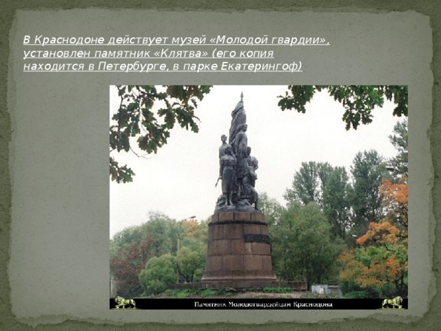 В Краснодоне действует музей «Молодой гвардии», установлен памятник «Клятва» (его копия находится в Петербурге, в парке Екатерингоф)
