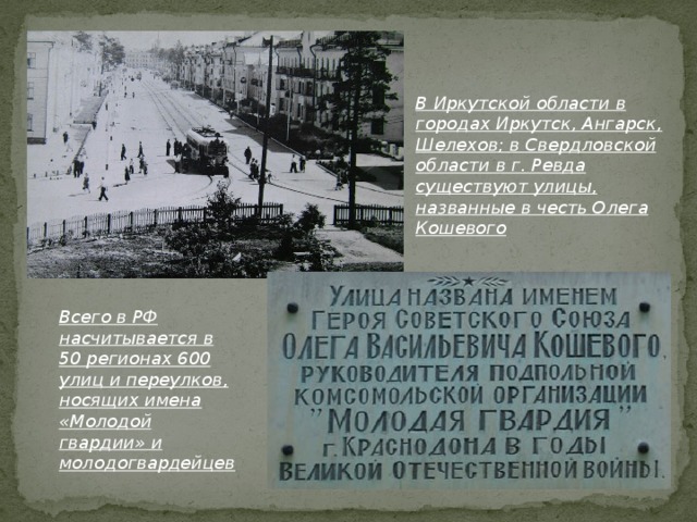 В Иркутской области в городах Иркутск, Ангарск, Шелехов; в Свердловской области в г. Ревда существуют улицы, названные в честь Олега Кошевого Всего в РФ насчитывается в 50 регионах 600 улиц и переулков, носящих имена «Молодой гвардии» и молодогвардейцев