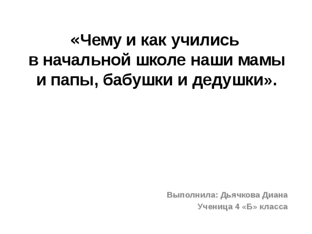 « Чему и как учились  в начальной школе наши мамы и папы, бабушки и дедушки».          Выполнила: Дьячкова Диана Ученица 4 «Б» класса 