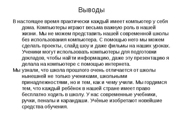 Выводы В настоящее время практически каждый имеет компьютер у себя дома. Компьютеры играют весьма важную роль в нашей жизни. Мы не можем представить нашей современной школы без использования компьютера. С помощью него мы можем сделать проекты, слайд шоу и даже фильмы на наших уроках. Ученики могут использовать компьютеры для подготовки докладов, чтобы найти информацию, даже эту презентацию я делала на компьютере с помощью интернета. Мы узнали, что школа прошлого очень отличается от школы нынешней не только учениками, школьными принадлежностями, но и тем, как и чему учили. Мы гордимся тем, что каждый ребёнок в нашей стране имеет право бесплатно ходить в школу. У нас современные учебники, ручки, пеналы и карандаши. Учёные изобретают новейшие средства обучения. 