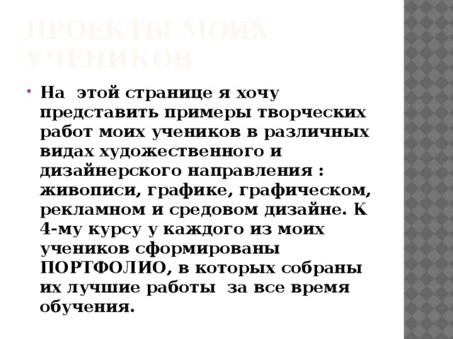 Проекты моих учеников На этой странице я хочу представить примеры творческих работ моих учеников в различных видах художественного и дизайнерского направления : живописи, графике, графическом, рекламном и средовом дизайне. К 4-му курсу у каждого из моих учеников сформированы ПОРТФОЛИО, в которых собраны их лучшие работы за все время обучения. 
