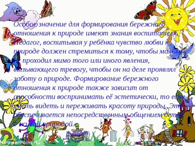 Особое значение для формирования бережного отношения к природе имеют знания воспитателя. Педагог, воспитывая у ребёнка чувство любви к природе должен стремиться к тому, чтобы малыш не проходил мимо того или иного явления, вызывающего тревогу, чтобы он на деле проявлял заботу о природе. Формирование бережного отношения к природе также зависит от способности воспринимать её эстетически, то есть уметь видеть и переживать красоту природы. Это обеспечивается непосредственным общением детей с живой природой. 