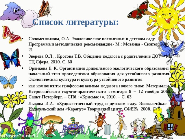 Список литературы: Соломенникова, О.А. Экологическое воспитание в детском саду. Программа и методические рекомендации.- М.: Мозаика - Синтез, 2006. С. 21 Зверева О.Л.,. Кротова Т.В. Общение педагога с родителями в ДОУ – М.: ТЦ Сфера, 2010. С. 60 Орликова Е. К. Организация дошкольного экологического образования как начальный этап пропедевтики образования для устойчивого развития. // Экологическая культура и культура устойчивого развития как компоненты профессионализма педагога нового типа: Материалы VII Всероссийского научно-практического семинара 8 – 12 ноября 2010 г., Санкт-Петербург. – СПб.: «Крисмас+», 2010. – С. 63 Лыкова И.А. «Художественный труд в детском саду. Экопластика». М.: Издательский дом «Карапуз» Творческий центр СФЕРА, 2008. С. 5 