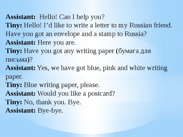 Assistant: Hello! Can I help you? Tiny: Hello! I’d like to write a letter to my Russian friend. Have you got an envelope and a stamp to Russia? Assistant: Here you are. Tiny: Have you got any writing paper (бумага для письма)? Assistant: Yes, we have got blue, pink and white writing paper. Tiny: Blue writing paper, please. Assistant: Would you like a postcard? Tiny: No, thank you. Bye. Assistant: Bye-bye. 